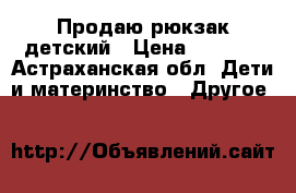 Продаю рюкзак детский › Цена ­ 1 500 - Астраханская обл. Дети и материнство » Другое   